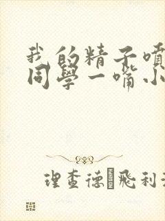 我的精子喷了女同学一嘴小说