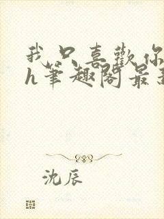 我只喜欢你11h笔趣阁最新章节更新