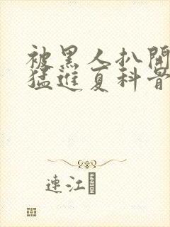 被黑人扒开双腿猛进夏科骨科