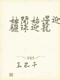 她开始慢迎迎合骊珠迎龙