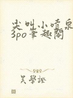 尖叫小喷泉1v3po笔趣阁