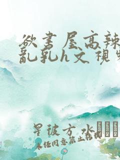 欲书屋高辣h文乱乳h文视频