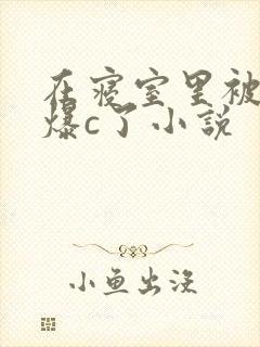 在寝室里被室友爆c了小说
