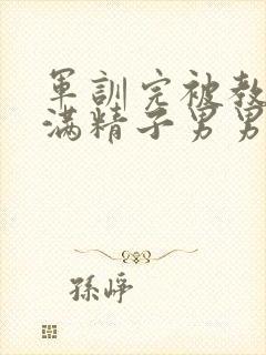 军训完被教官灌满精子男男