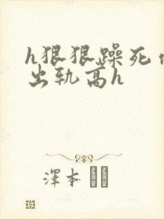 h狠狠躁死你h出轨高h