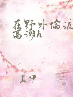 在野外伦流澡到高潮h