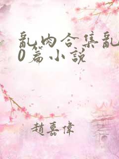 乱肉合集乱500篇小说