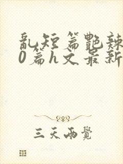 乱短篇艳辣500篇h文最新章节