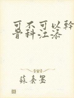 可不可以干湿你骨科江添