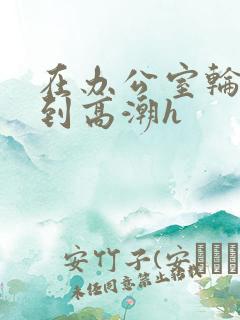 在办公室轮流澡到高潮h