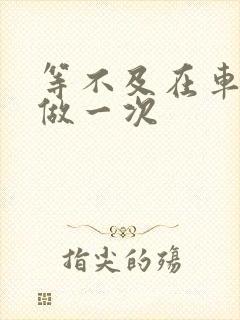 等不及在车里先做一次