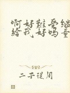 啊好难受继续再给我好吗童声版