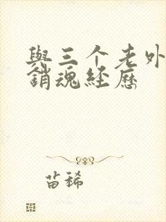 与三个老外三p销魂经历