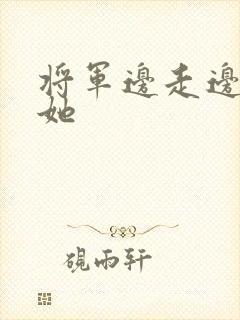 将军边走边挺进她