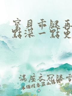 宝贝乖腿再开一点深一点更好