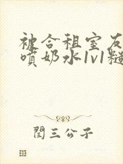 被合租室友高h喷奶水1v1糙汉