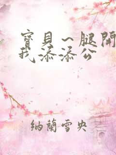 宝贝～腿开大点我添添公