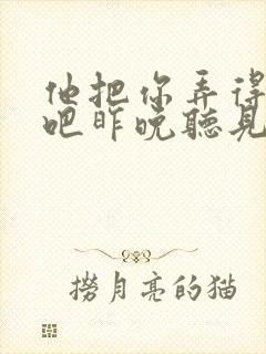 他把你弄得挺狠吧昨晚听见你在哭