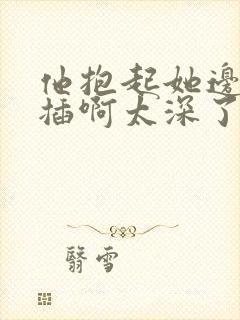 他抱起她边走边插啊太深了