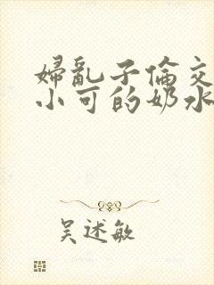 妇乱子伦交小说小可的奶水
