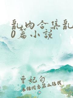 乱肉合集乱500篇小说