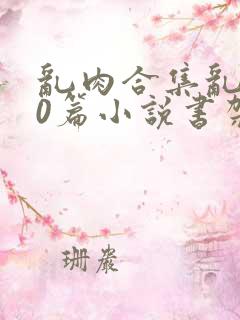 乱肉合集乱500篇小说书架下载TXT