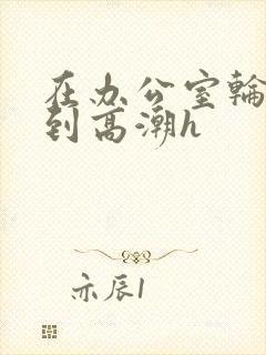 在办公室轮流澡到高潮h