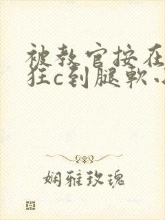 被教官按在寝室狂c到腿软小说