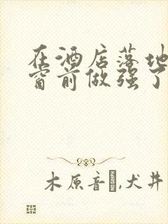 在酒店落地玻璃窗前做强了你