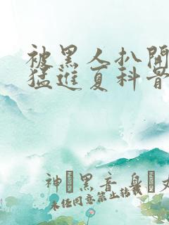 被黑人扒开双腿猛进夏科骨科