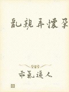 乱亲弄怀孕小说