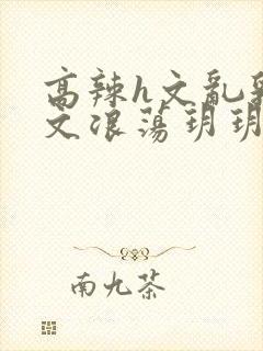 高辣h文乱乳h文浪荡玥玥