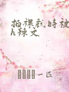 拍裸戏时被c了h辣文