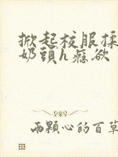 掀起校服揉她的奶头h瘾欲