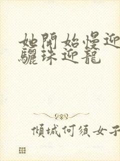 她开始慢迎迎合骊珠迎龙