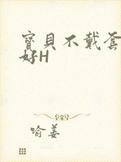 宝贝不戴套好不好H
