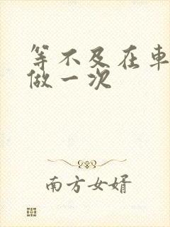 等不及在车里先做一次