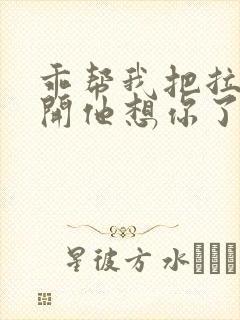 乖帮我把拉链拉开他想你了