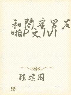 和闺蜜男友H啪啪P文1V1