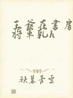 王爷在书房含女将军乳h