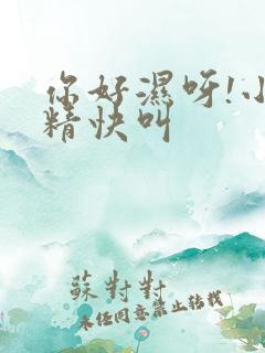 你好湿呀!小妖精快叫