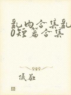 乱肉合集乱500短篇合集