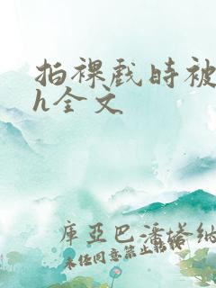 拍裸戏时被c了h全文