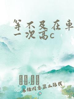 等不及在车里做一次高c