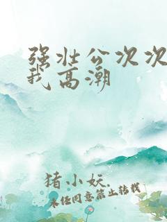 强壮公次次弄得我高潮