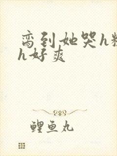 脔到她哭h粗话h好爽