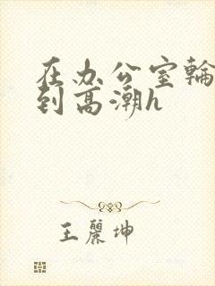 在办公室轮流澡到高潮h