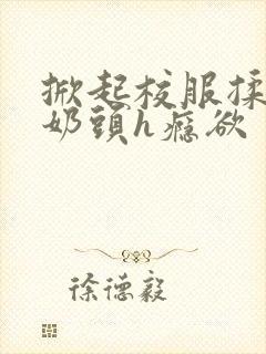 掀起校服揉她的奶头h瘾欲