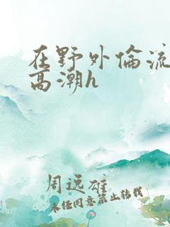 在野外伦流澡到高潮h