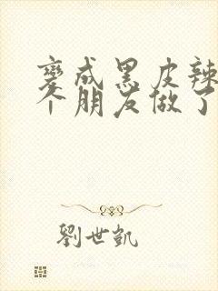 变成黑皮辣妹后个朋友做了无删